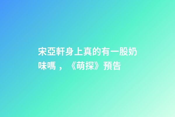宋亞軒身上真的有一股奶味嗎，《萌探》預告-第1張-觀點-玄機派